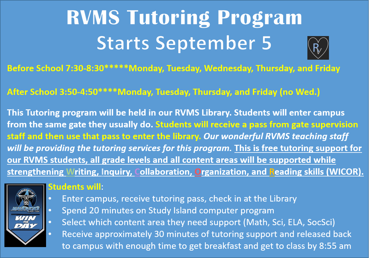 RVMS Tutoring Program Starts September 5. Before School 7:30-8:30*****Monday, Tuesday, Wednesday, Thursday, and Friday  After School 3:50-4:50****Monday, Tuesday, Thursday, and Friday (no Wed.)  This Tutoring program will be held in our RVMS Library. Students will enter campus from the same gate they usually do. Students will receive a pass from gate supervision staff and then use that pass to enter the library. Our wonderful RVMS teaching staff will be providing the tutoring services for this program. This is free tutoring support for our RVMS students, all grade levels and all content areas will be supported while strengthening Writing, Inquiry, Collaboration, Organization, and Reading skills (WICOR). Students will: Enter campus, receive tutoring pass, check in at the Library Spend 20 minutes on Study Island computer program Select which content area they need support (Math, Sci, ELA, SocSci) Receive approximately 30 minutes of tutoring support and released back to campus with enough time to get breakfast and get to class by 8:55 am